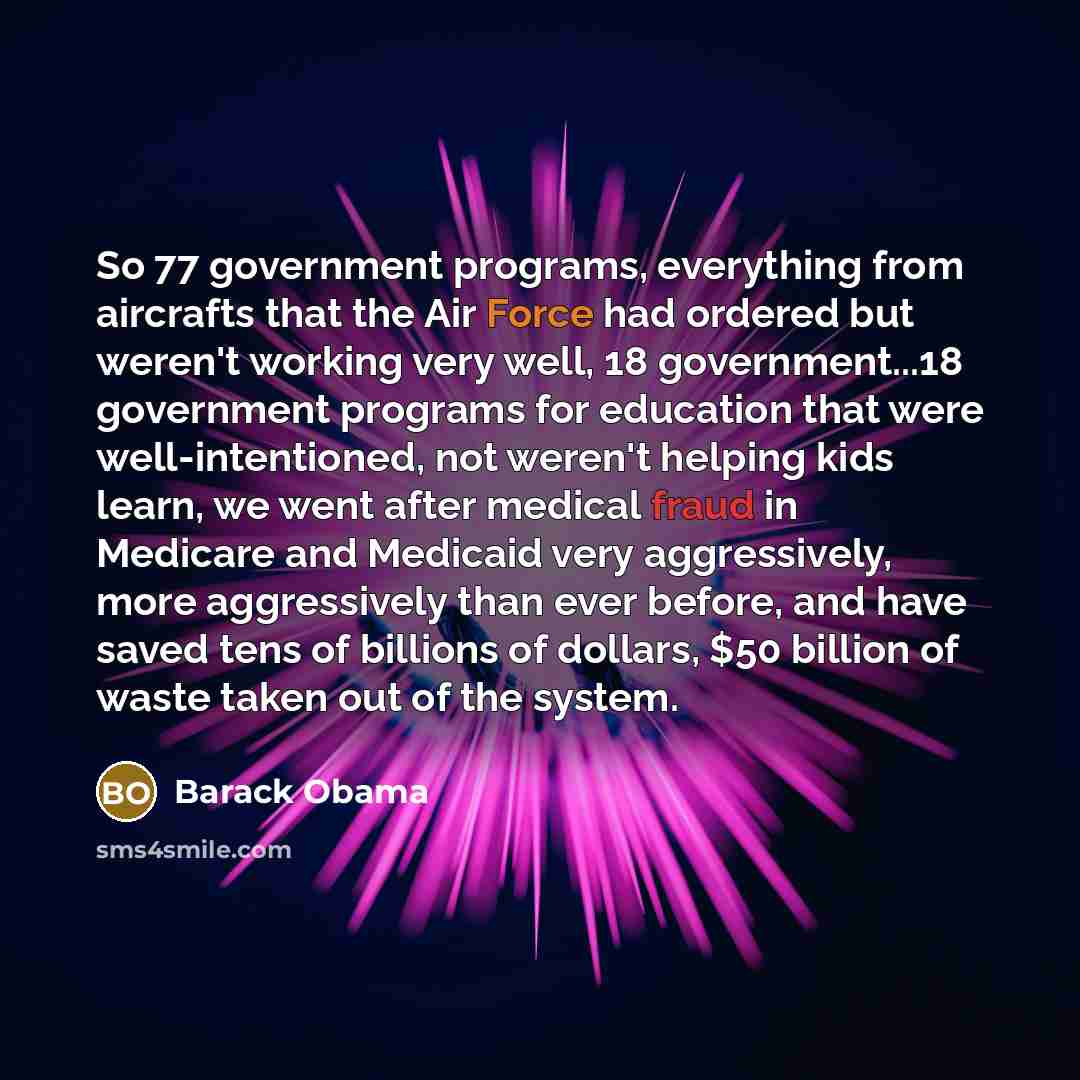 “So 77 government programs, everything from aircrafts that the Air Force had ordered but weren't working very well, 18 government...18 government programs for education that were well-intentioned, not weren't helping kids learn, we went after medical fraud in Medicare and Medicaid very…” quote by Barack Obama