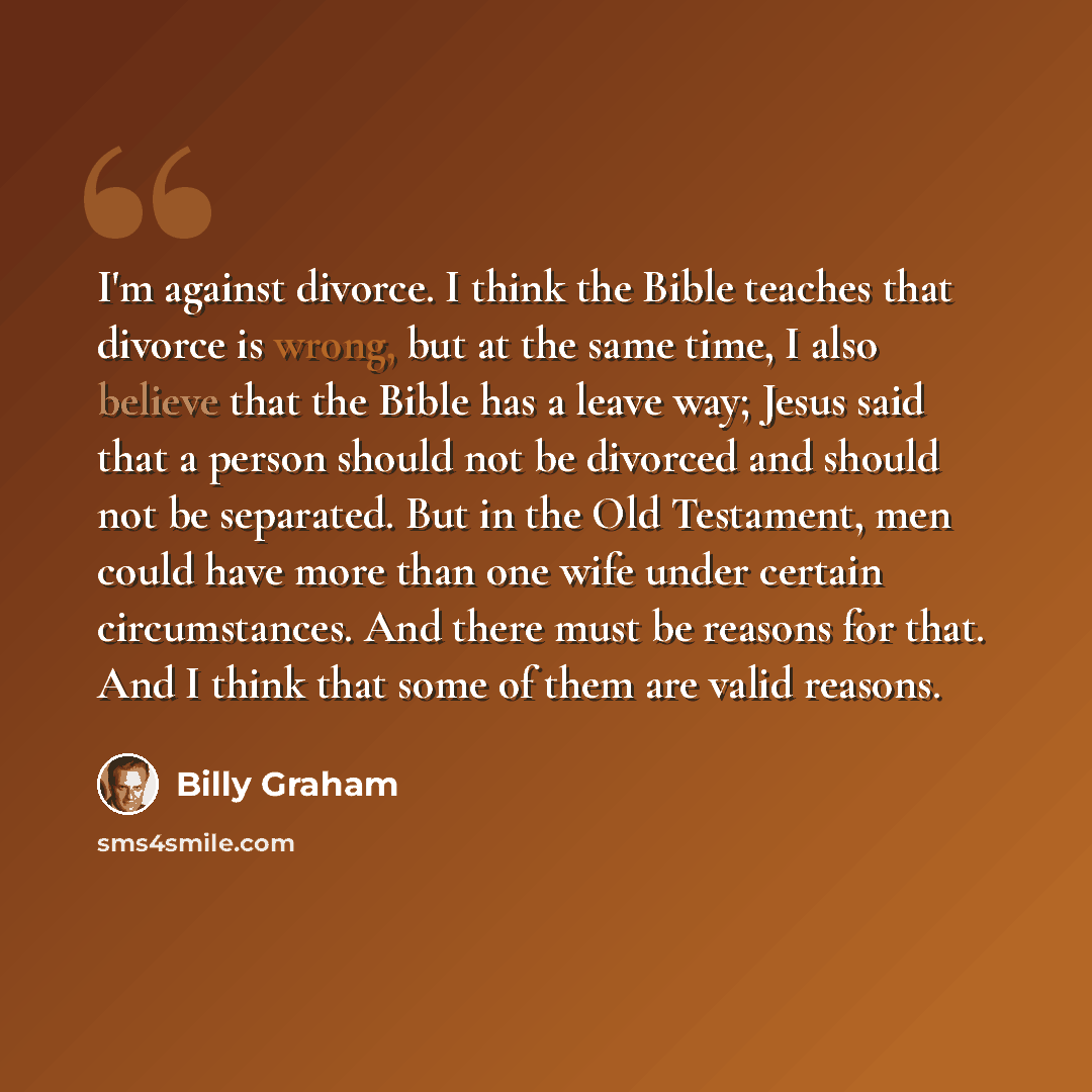 “I'm against divorce. I think the Bible teaches that divorce is wrong, but at the same time, I also believe that the Bible has a leave way; Jesus said that a person should not be divorced and should not be separated. But in the Old Testament, men could have more than one wife under certain…” quote by Billy Graham