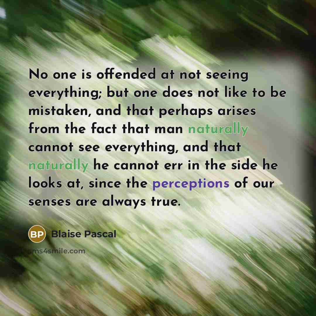 “No one is offended at not seeing everything; but one does not like to be mistaken, and that perhaps arises from the fact that man naturally cannot see everything, and that naturally he cannot err in the side he looks at, since the perceptions of our senses are always true.” quote by Blaise Pascal