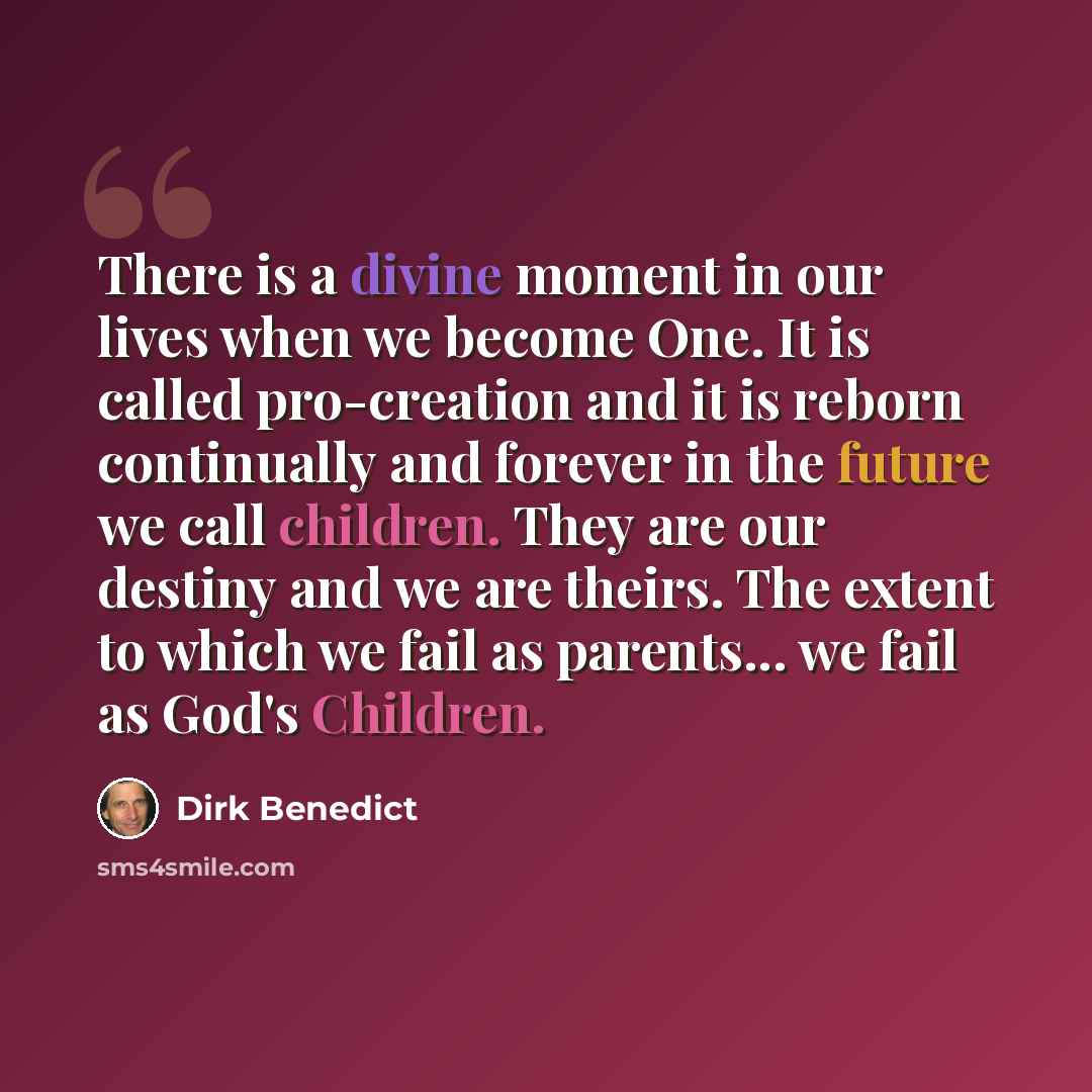 “There is a divine moment in our lives when we become One. It is called pro-creation and it is reborn continually and forever in the future we call children. They are our destiny and we are theirs. The extent to which we fail as parents... we fail as God's Children.” quote by Dirk Benedict