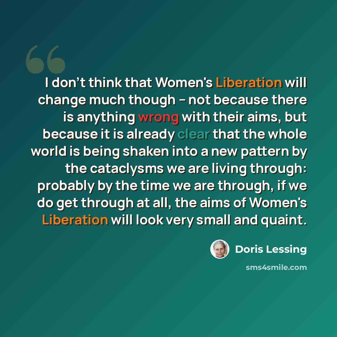 “I don't think that Women's Liberation will change much though -- not because there is anything wrong with their aims, but because it is already clear that the whole world is being shaken into a new pattern by the cataclysms we are living through: probably by the time we are through, if we do get…” quote by Doris Lessing
