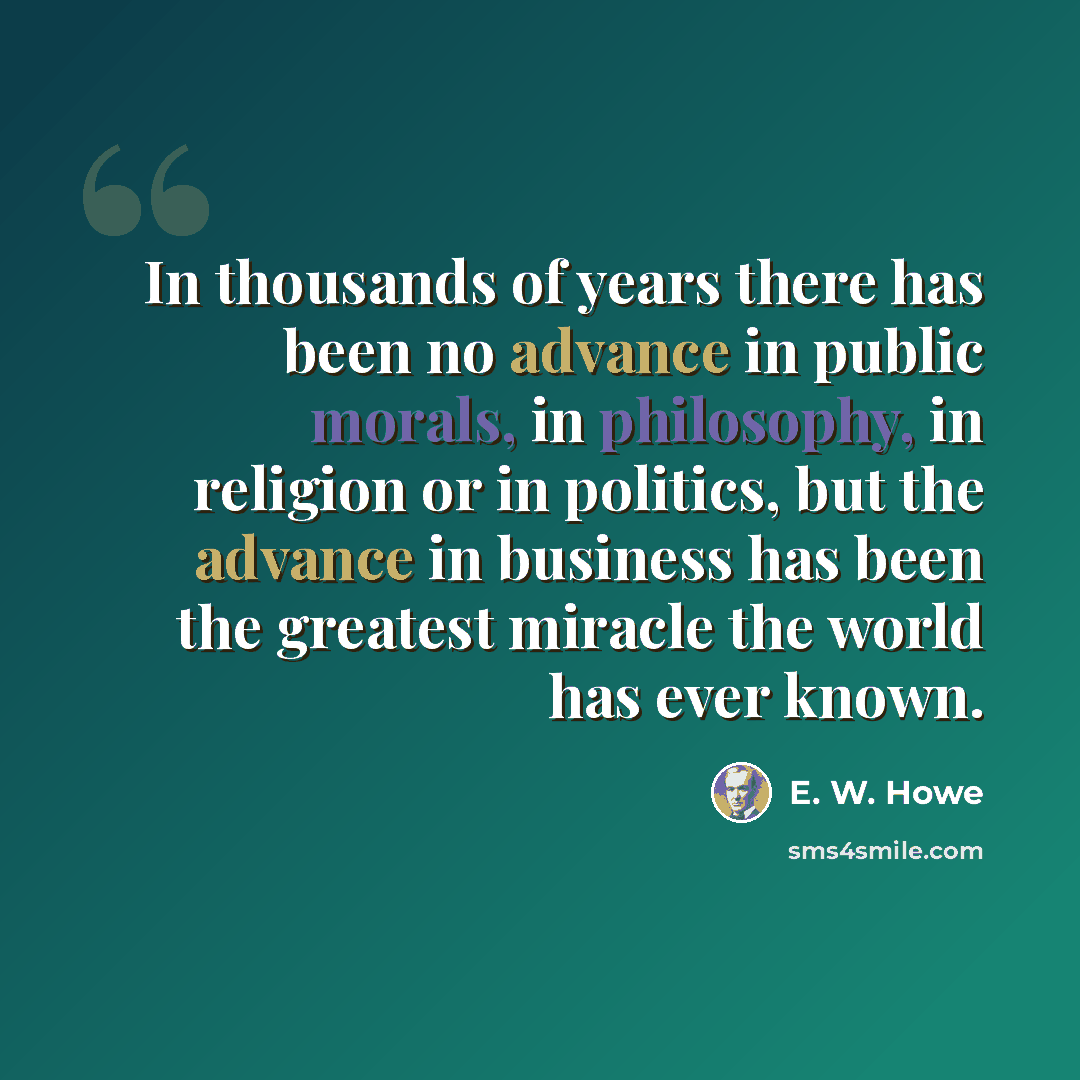 “In thousands of years there has been no advance in public morals, in philosophy, in religion or in politics, but the advance in business has been the greatest miracle the world has ever known.” quote by E. W. Howe
