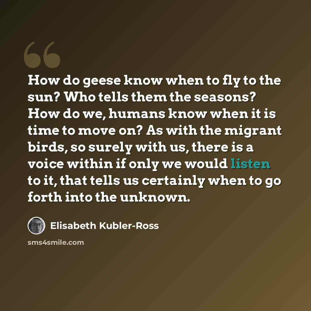 “How do geese know when to fly to the sun? Who tells them the seasons? How do we, humans know when it is time to move on? As with the migrant birds, so surely with us, there is a voice within if only we would listen to it, that tells us certainly when to go forth into the unknown.” quote by Elisabeth Kubler-Ross