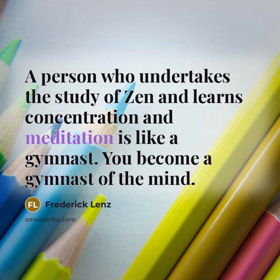 “A person who undertakes the study of Zen and learns concentration and meditation is like a gymnast. You become a gymnast of the mind.” quote by Frederick Lenz