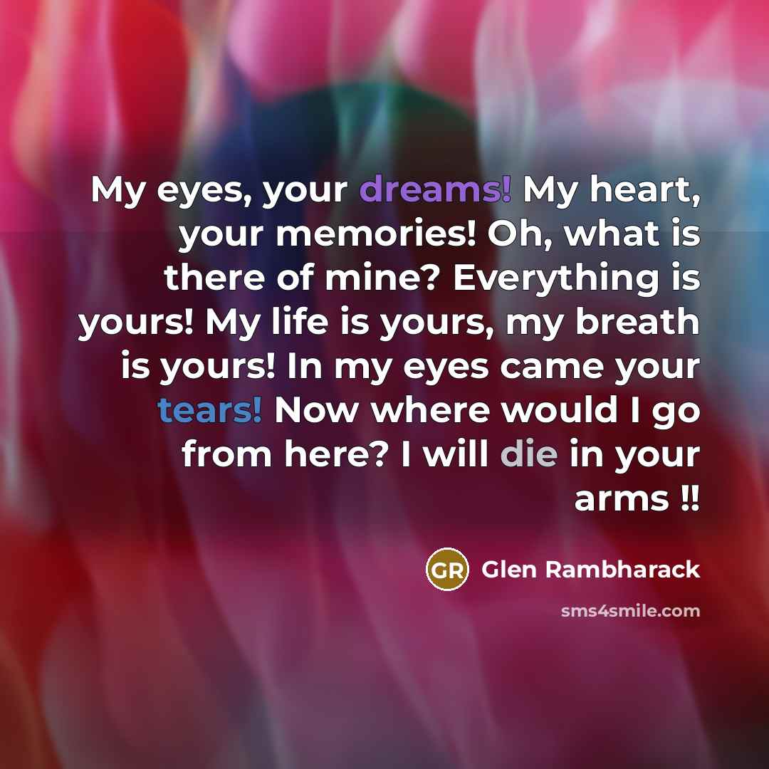 “My eyes, your dreams! My heart, your memories! Oh, what is there of mine? Everything is yours! My life is yours, my breath is yours! In my eyes came your tears! Now where would I go from here? I will die in your arms !!” quote by Glen Rambharack