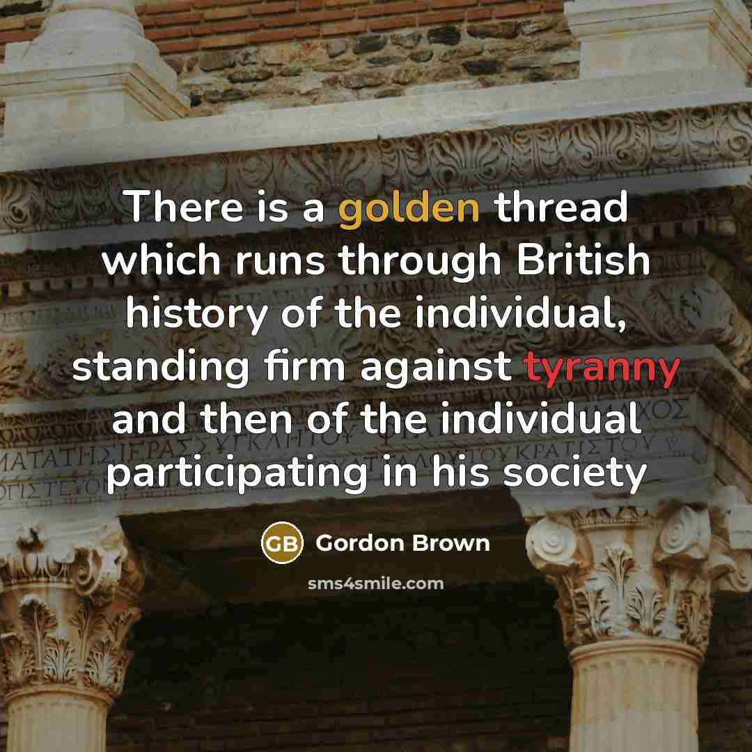 “There is a golden thread which runs through British history of the individual, standing firm against tyranny and then of the individual participating in his society” quote by Gordon Brown