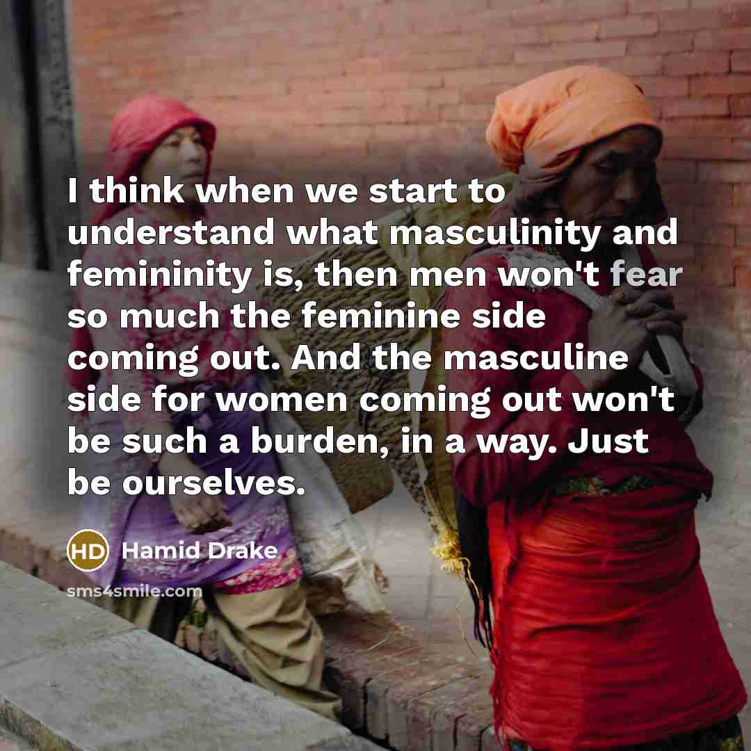 “I think when we start to understand what masculinity and femininity is, then men won't fear so much the feminine side coming out. And the masculine side for women coming out won't be such a burden, in a way. Just be ourselves.” quote by Hamid Drake