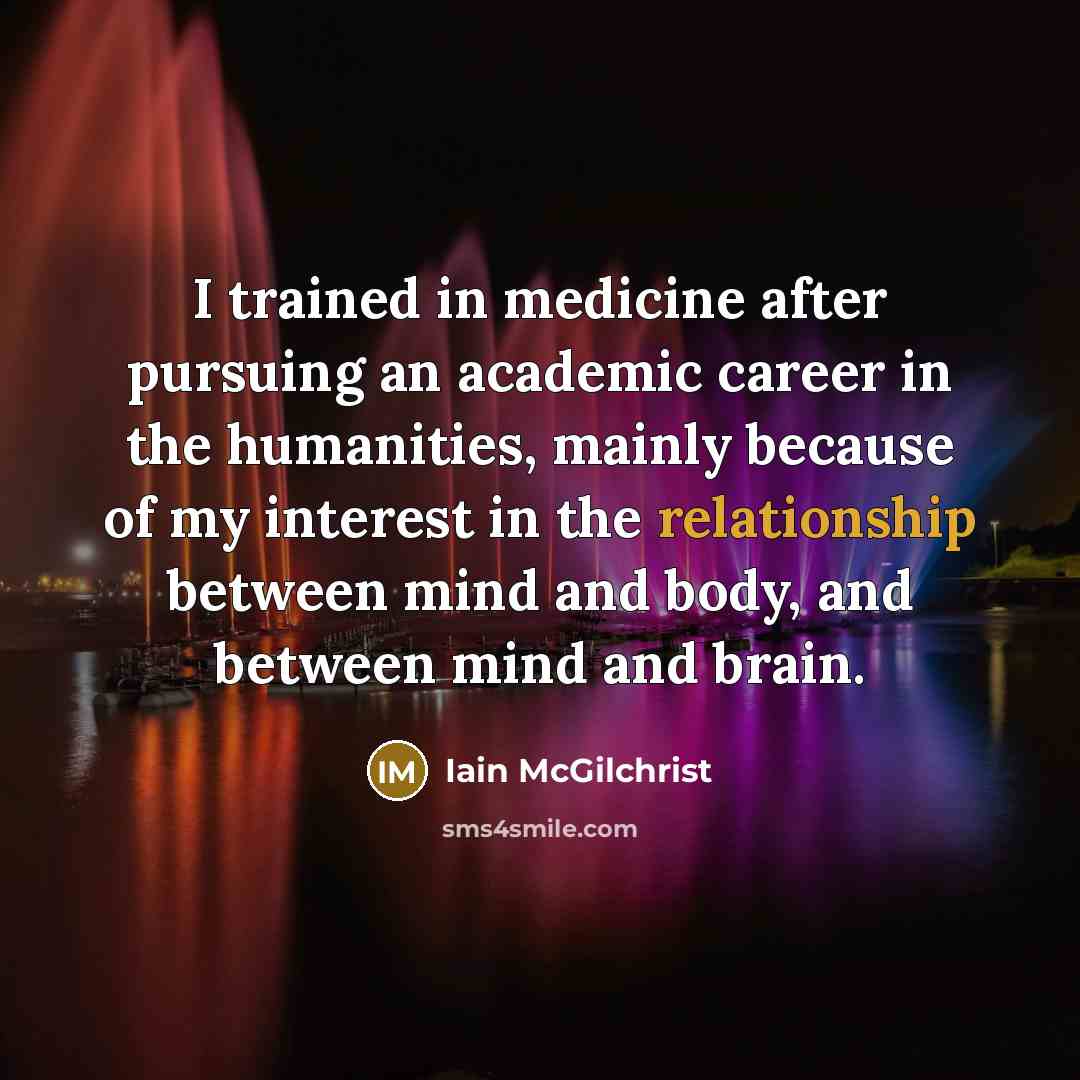 “I trained in medicine after pursuing an academic career in the humanities, mainly because of my interest in the relationship between mind and body, and between mind and brain.” quote by Iain McGilchrist