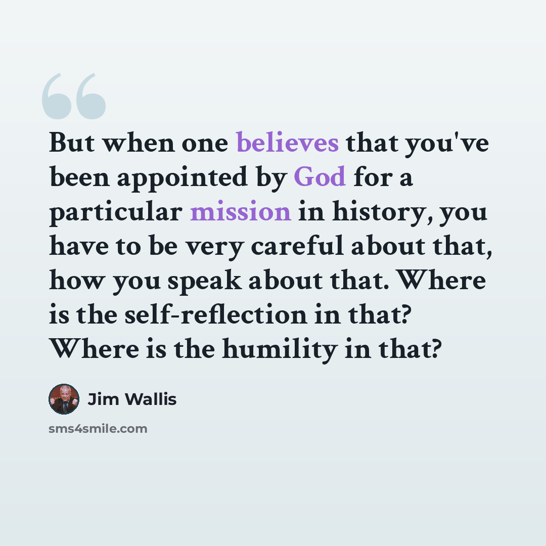 “But when one believes that you've been appointed by God for a particular mission in history, you have to be very careful about that, how you speak about that. Where is the self-reflection in that? Where is the humility in that?” quote by Jim Wallis