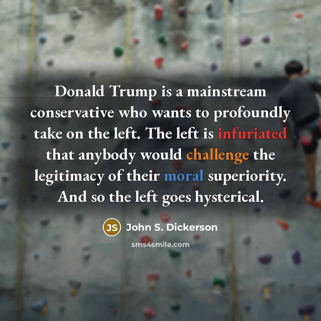 “Donald Trump is a mainstream conservative who wants to profoundly take on the left. The left is infuriated that anybody would challenge the legitimacy of their moral superiority. And so the left goes hysterical.” quote by John S. Dickerson