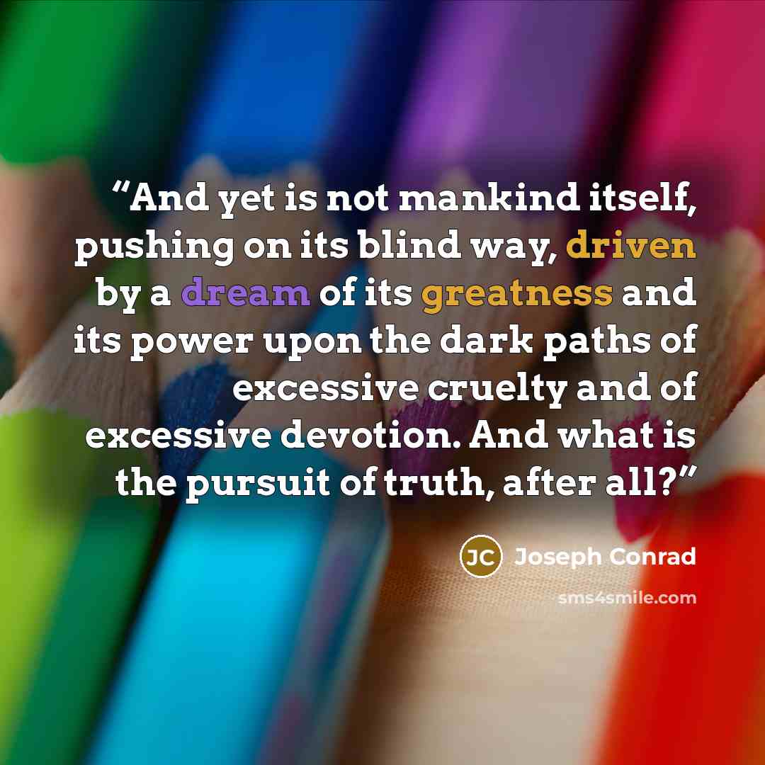 “And yet is not mankind itself, pushing on its blind way, driven by a dream of its greatness and its power upon the dark paths of excessive cruelty and of excessive devotion. And what is the pursuit of truth, after all?” quote by Joseph Conrad