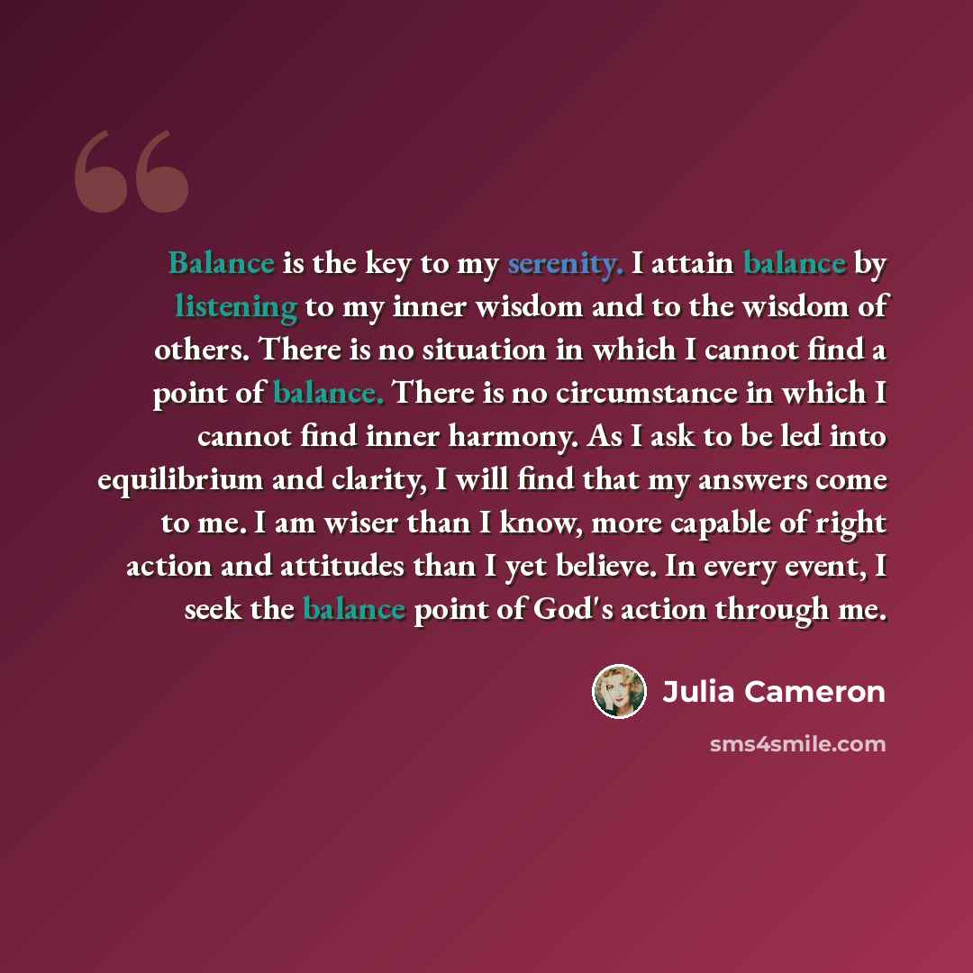 “Balance is the key to my serenity. I attain balance by listening to my inner wisdom and to the wisdom of others. There is no situation in which I cannot find a point of balance. There is no circumstance in which I cannot find inner harmony. As I ask to be led into equilibrium and clarity, I will…” quote by Julia Cameron