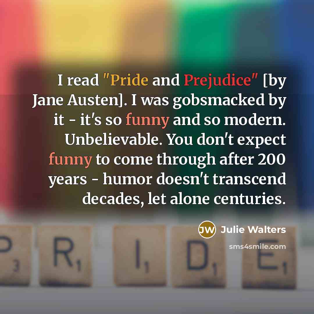 “I read "Pride and Prejudice" [by Jane Austen]. I was gobsmacked by it - it's so funny and so modern. Unbelievable. You don't expect funny to come through after 200 years - humor doesn't transcend decades, let alone centuries.” quote by Julie Walters