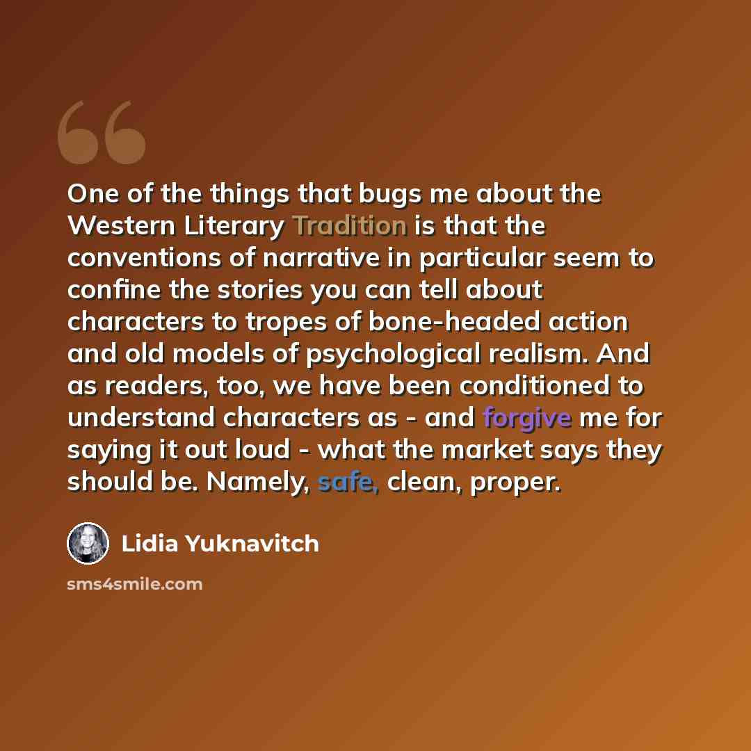 “One of the things that bugs me about the Western Literary Tradition is that the conventions of narrative in particular seem to confine the stories you can tell about characters to tropes of bone-headed action and old models of psychological realism. And as readers, too, we have been conditioned to…” quote by Lidia Yuknavitch