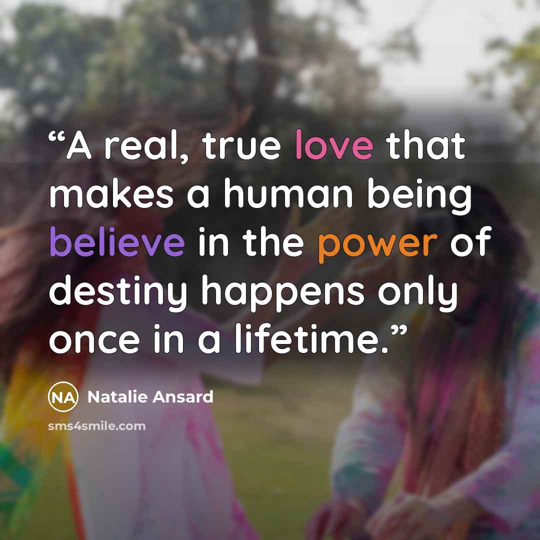 “A real, true love that makes a human being believe in the power of destiny happens only once in a lifetime.” quote by Natalie Ansard