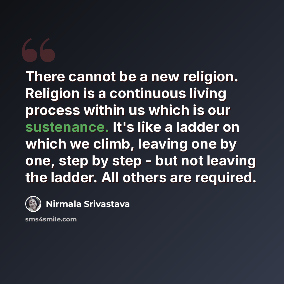 “There cannot be a new religion. Religion is a continuous living process within us which is our sustenance. It's like a ladder on which we climb, leaving one by one, step by step - but not leaving the ladder. All others are required.” quote by Nirmala Srivastava