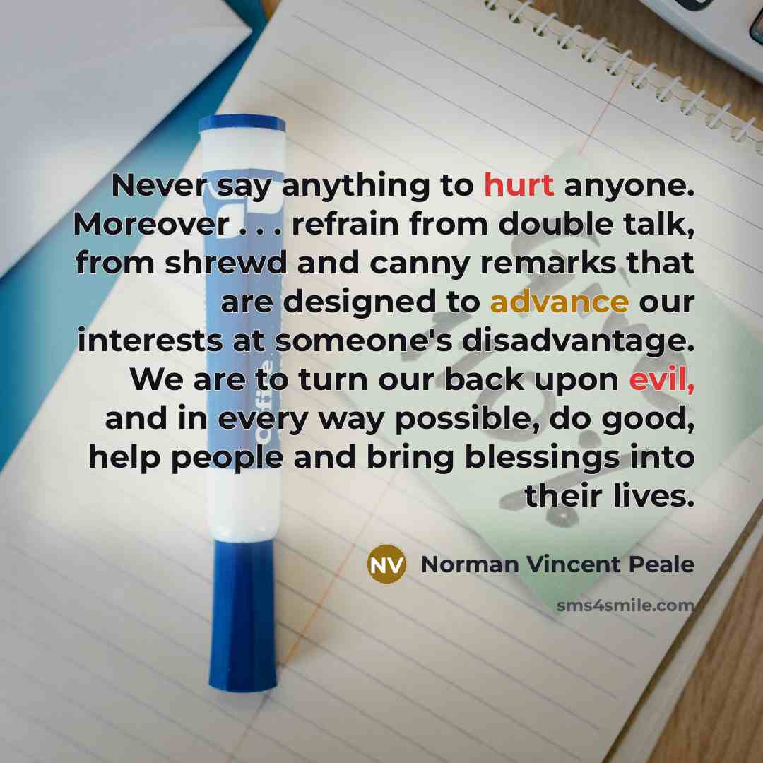 “Never say anything to hurt anyone. Moreover . . . refrain from double talk, from shrewd and canny remarks that are designed to advance our interests at someone's disadvantage. We are to turn our back upon evil, and in every way possible, do good, help people and bring blessings into their lives.” quote by Norman Vincent Peale
