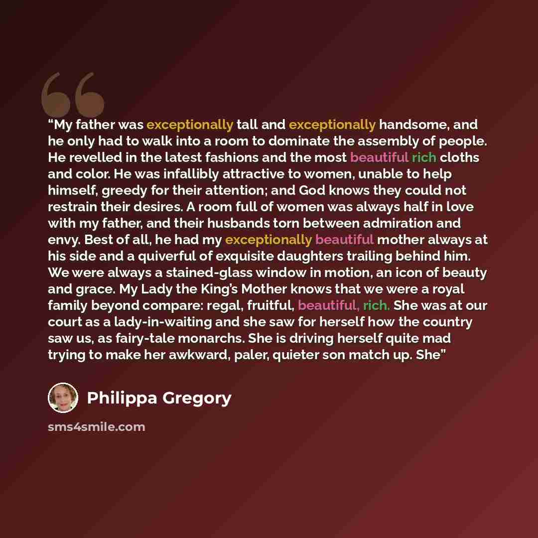 “My father was exceptionally tall and exceptionally handsome, and he only had to walk into a room to dominate the assembly of people. He revelled in the latest fashions and the most beautiful rich cloths and color. He was infallibly attractive to women, unable to help himself, greedy for their…” quote by Philippa Gregory