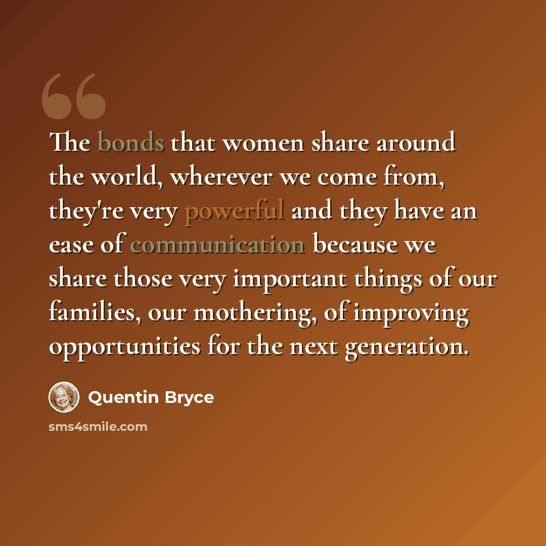 “The bonds that women share around the world, wherever we come from, they're very powerful and they have an ease of communication because we share those very important things of our families, our mothering, of improving opportunities for the next generation.” quote by Quentin Bryce