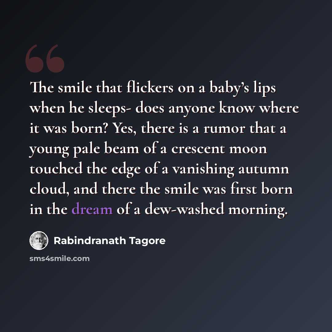 “The smile that flickers on a baby’s lips when he sleeps- does anyone know where it was born? Yes, there is a rumor that a young pale beam of a crescent moon touched the edge of a vanishing autumn cloud, and there the smile was first born in the dream of a dew-washed morning.” quote by Rabindranath Tagore
