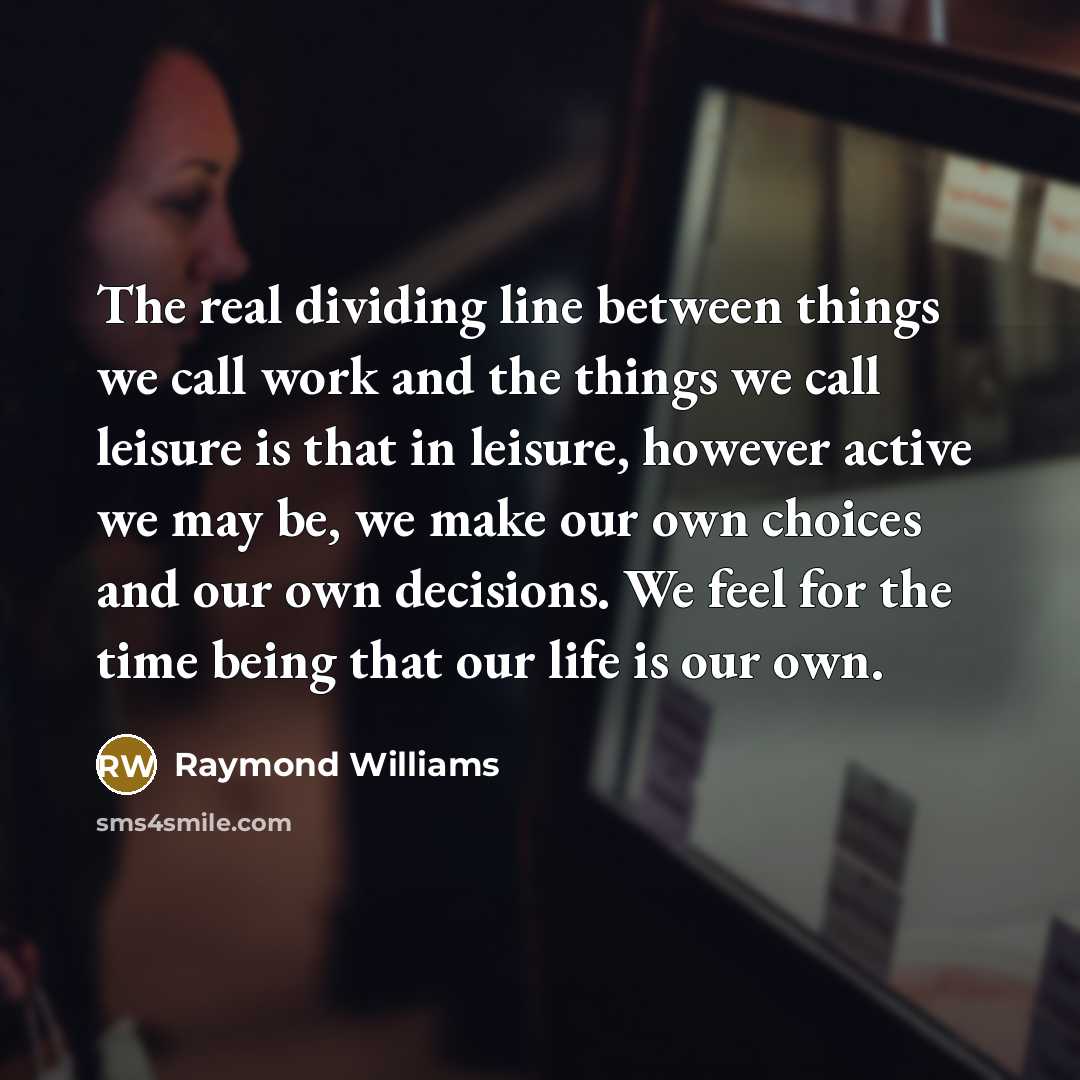 “The real dividing line between things we call work and the things we call leisure is that in leisure, however active we may be, we make our own choices and our own decisions. We feel for the time being that our life is our own.” quote by Raymond Williams