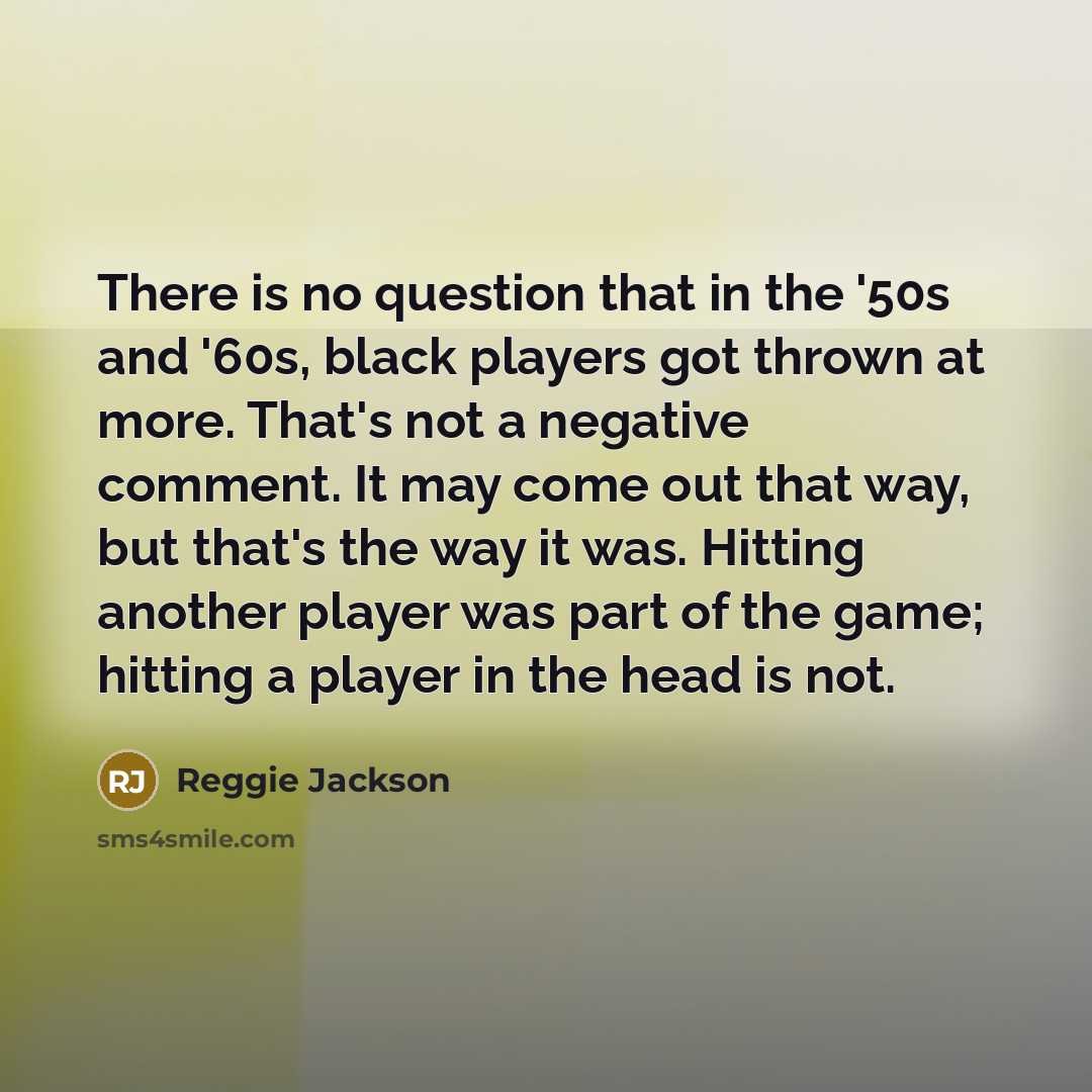 “There is no question that in the '50s and '60s, black players got thrown at more. That's not a negative comment. It may come out that way, but that's the way it was. Hitting another player was part of the game; hitting a player in the head is not.” quote by Reggie Jackson
