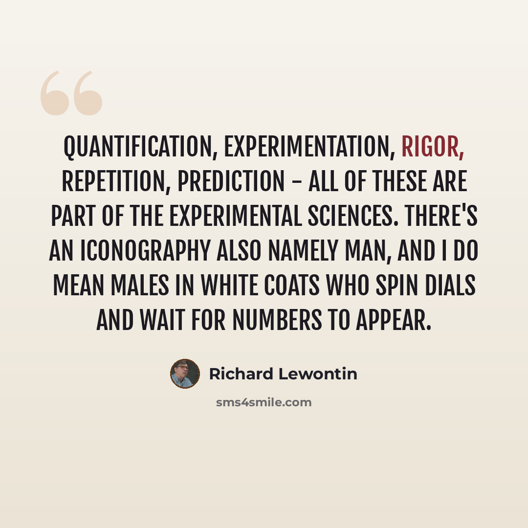 “Quantification, experimentation, rigor, repetition, prediction - all of these are part of the experimental sciences. There's an iconography also namely man, and I do mean males in white coats who spin dials and wait for numbers to appear.” quote by Richard Lewontin