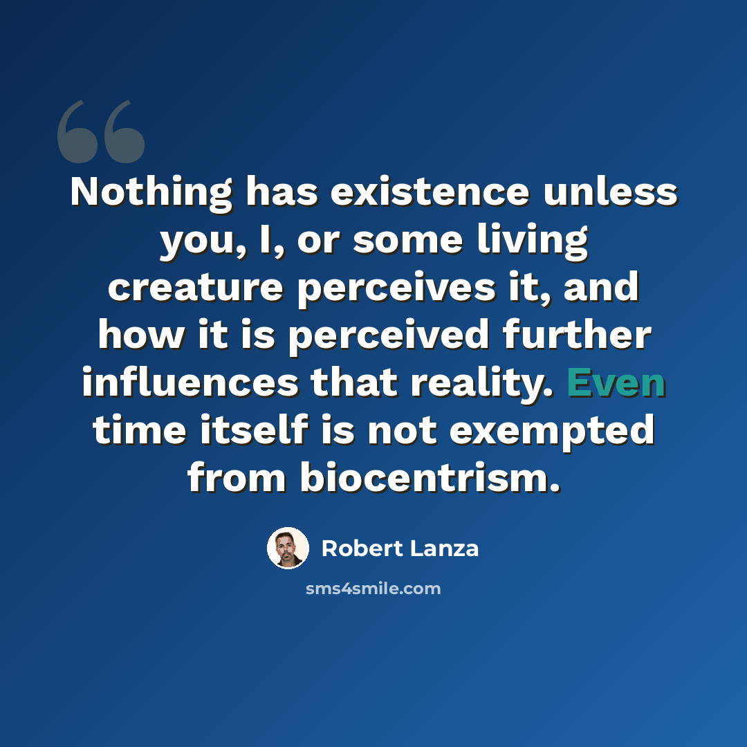 “Nothing has existence unless you, I, or some living creature perceives it, and how it is perceived further influences that reality. Even time itself is not exempted from biocentrism.” quote by Robert Lanza