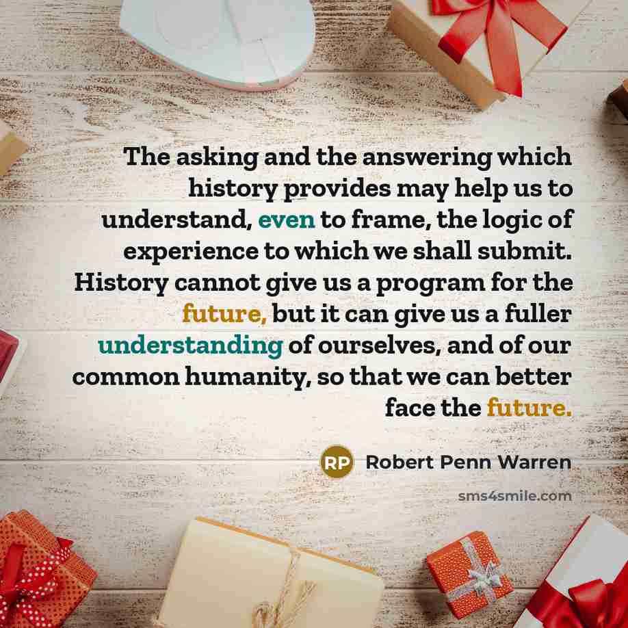 “The asking and the answering which history provides may help us to understand, even to frame, the logic of experience to which we shall submit. History cannot give us a program for the future, but it can give us a fuller understanding of ourselves, and of our common humanity, so that we can better…” quote by Robert Penn Warren