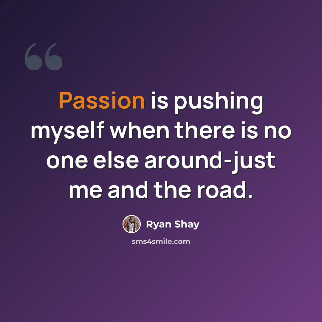 “Passion is pushing myself when there is no one else around-just me and the road.” quote by Ryan Shay