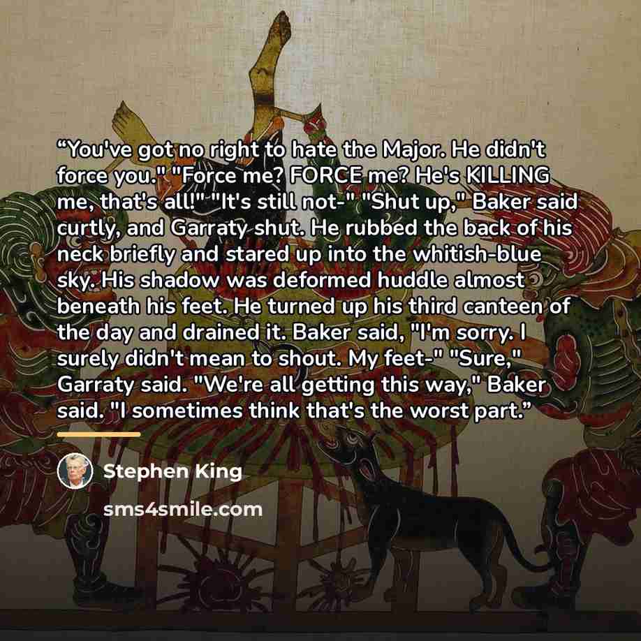 “You've got no right to hate the Major. He didn't force you." "Force me? FORCE me? He's KILLING me, that's all!" "It's still not-" "Shut up," Baker said curtly, and Garraty shut. He rubbed the back of his neck briefly and stared up into the whitish-blue sky. His shadow was deformed huddle almost…” quote by Stephen King