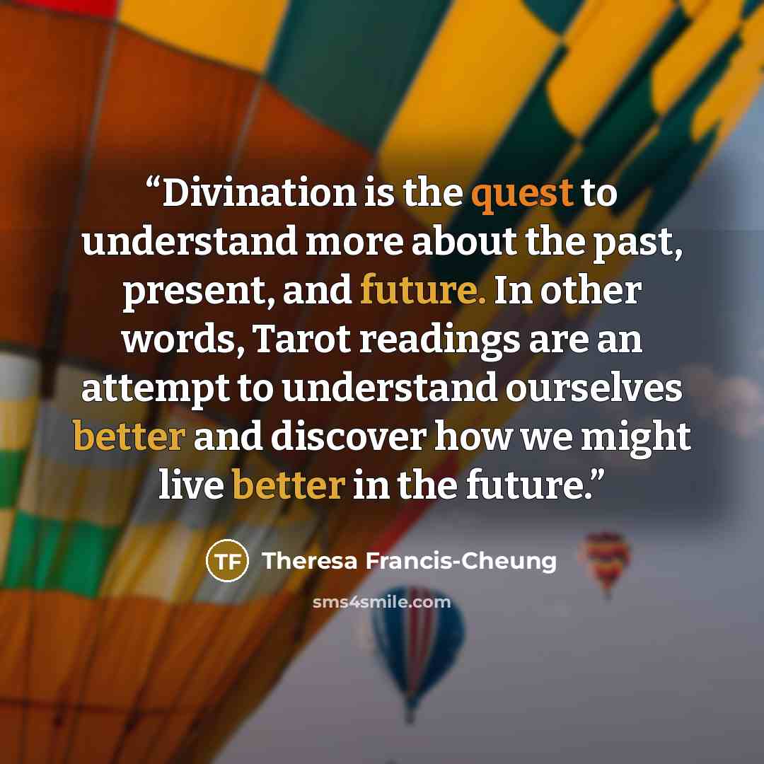 “Divination is the quest to understand more about the past, present, and future. In other words, Tarot readings are an attempt to understand ourselves better and discover how we might live better in the future.” quote by Theresa Francis-Cheung