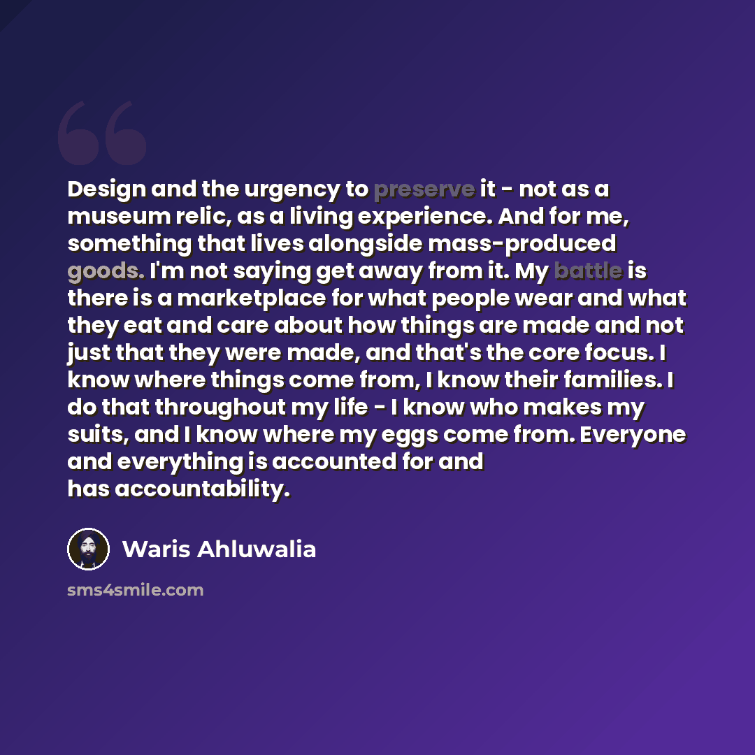 “Design and the urgency to preserve it - not as a museum relic, as a living experience. And for me, something that lives alongside mass-produced goods. I'm not saying get away from it. My battle is there is a marketplace for what people wear and what they eat and care about how things are made and…” quote by Waris Ahluwalia