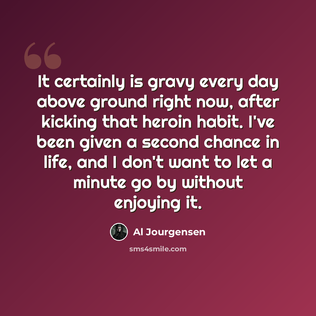 “It certainly is gravy every day above ground right now, after kicking that heroin habit. I've been given a second chance in life, and I don't want to let a minute go by without enjoying it.” quote by Al Jourgensen