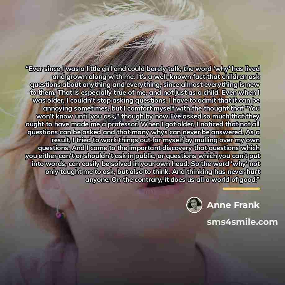 “Ever since I was a little girl and could barely talk, the word 'why' has lived and grown along with me. It's a well-known fact that children ask questions about anything and everything, since almost everything is new to them. That is especially true of me, and not just as a child. Even when I was…” quote by Anne Frank