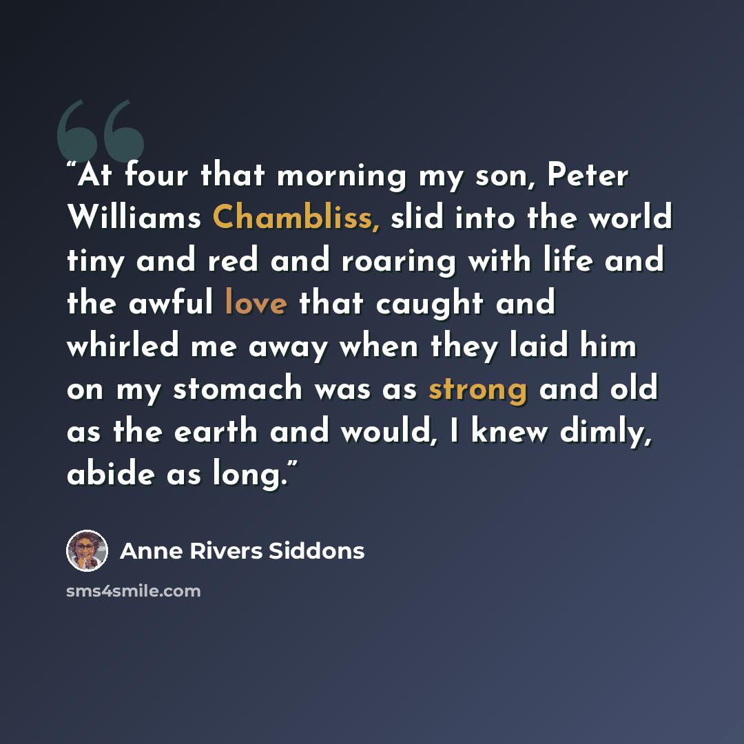 “At four that morning my son, Peter Williams Chambliss, slid into the world tiny and red and roaring with life and the awful love that caught and whirled me away when they laid him on my stomach was as strong and old as the earth and would, I knew dimly, abide as long.” quote by Anne Rivers Siddons