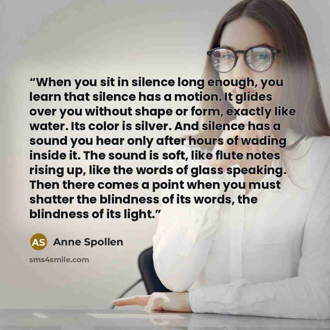 “When you sit in silence long enough, you learn that silence has a motion. It glides over you without shape or form, exactly like water. Its color is silver. And silence has a sound you hear only after hours of wading inside it. The sound is soft, like flute notes rising up, like the words of glass…” quote by Anne Spollen