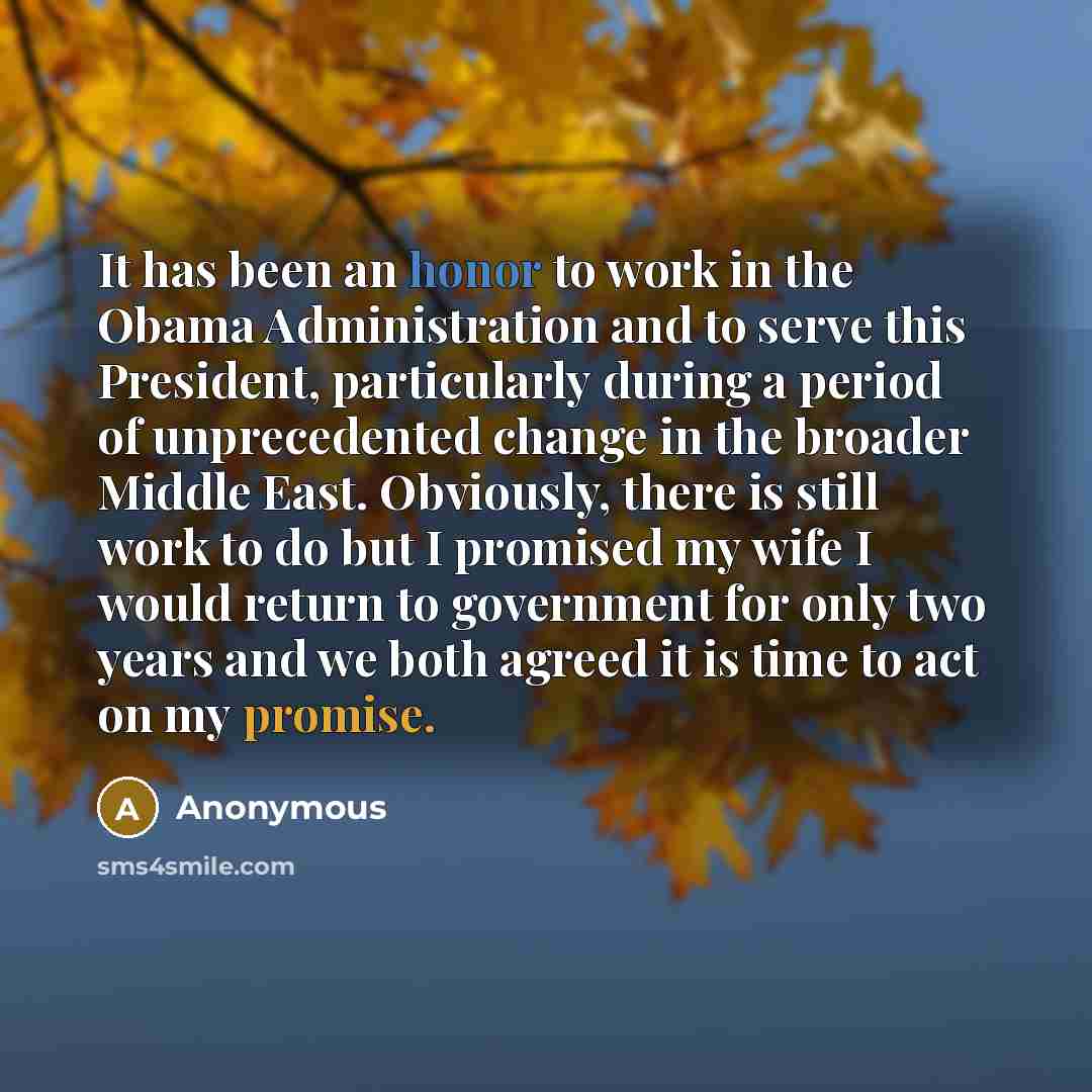 “It has been an honor to work in the Obama Administration and to serve this President, particularly during a period of unprecedented change in the broader Middle East. Obviously, there is still work to do but I promised my wife I would return to government for only two years and we both agreed it…” quote by Anonymous