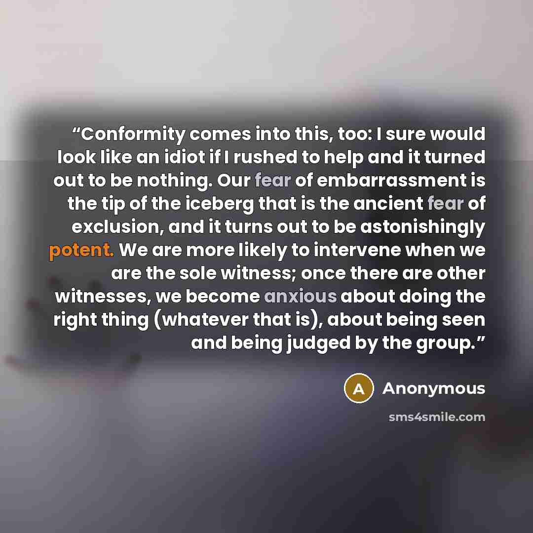“Conformity comes into this, too: I sure would look like an idiot if I rushed to help and it turned out to be nothing. Our fear of embarrassment is the tip of the iceberg that is the ancient fear of exclusion, and it turns out to be astonishingly potent. We are more likely to intervene when we are…” quote by Anonymous