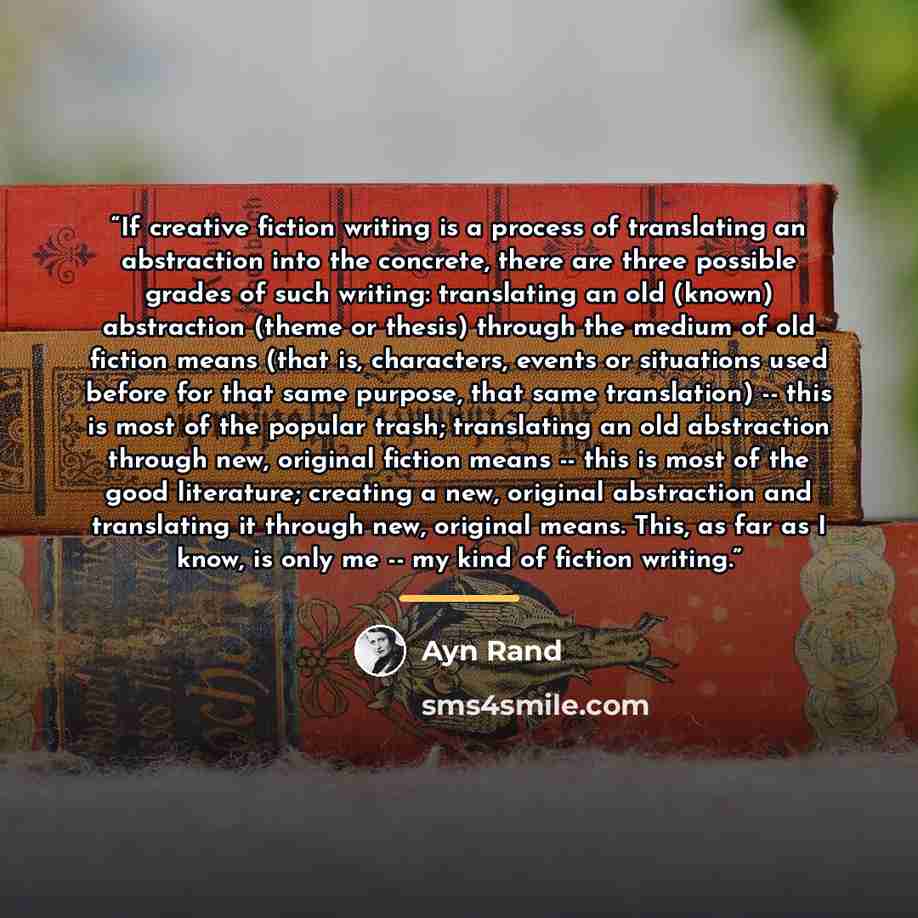 “If creative fiction writing is a process of translating an abstraction into the concrete, there are three possible grades of such writing: translating an old (known) abstraction (theme or thesis) through the medium of old fiction means (that is, characters, events or situations used before for…” quote by Ayn Rand