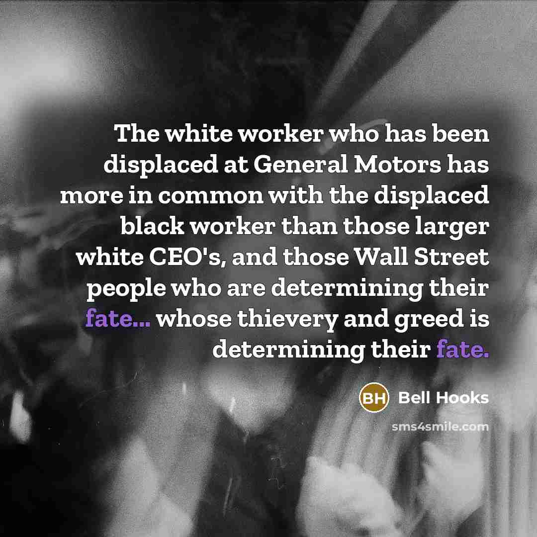 “The white worker who has been displaced at General Motors has more in common with the displaced black worker than those larger white CEO's, and those Wall Street people who are determining their fate... whose thievery and greed is determining their fate.” quote by Bell Hooks