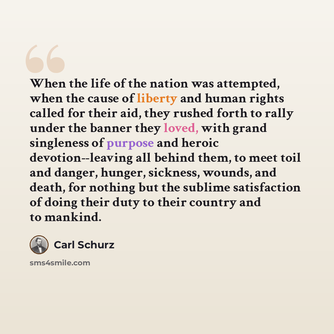 “When the life of the nation was attempted, when the cause of liberty and human rights called for their aid, they rushed forth to rally under the banner they loved, with grand singleness of purpose and heroic devotion--leaving all behind them, to meet toil and danger, hunger, sickness, wounds, and…” quote by Carl Schurz