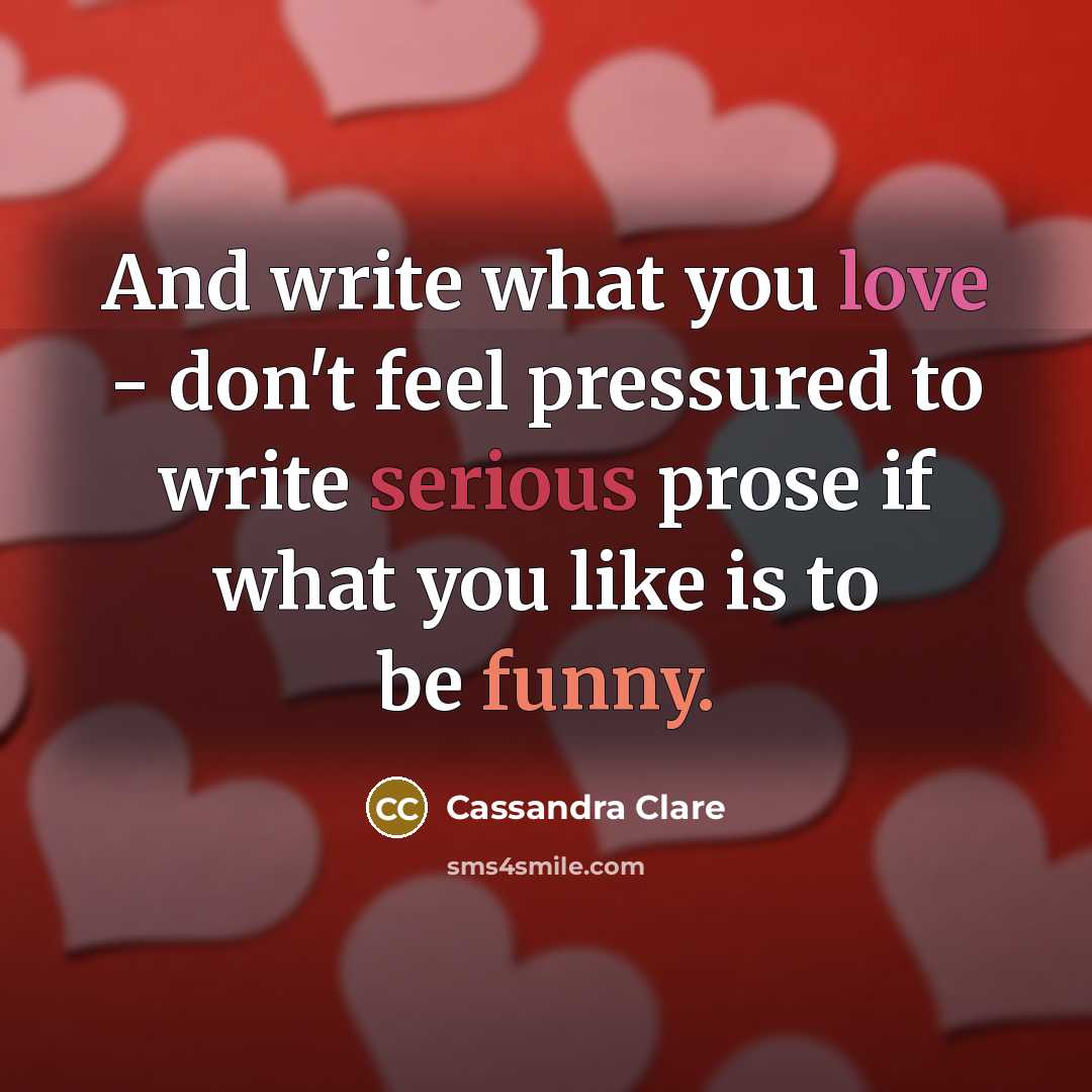 “And write what you love - don't feel pressured to write serious prose if what you like is to be funny.” quote by Cassandra Clare