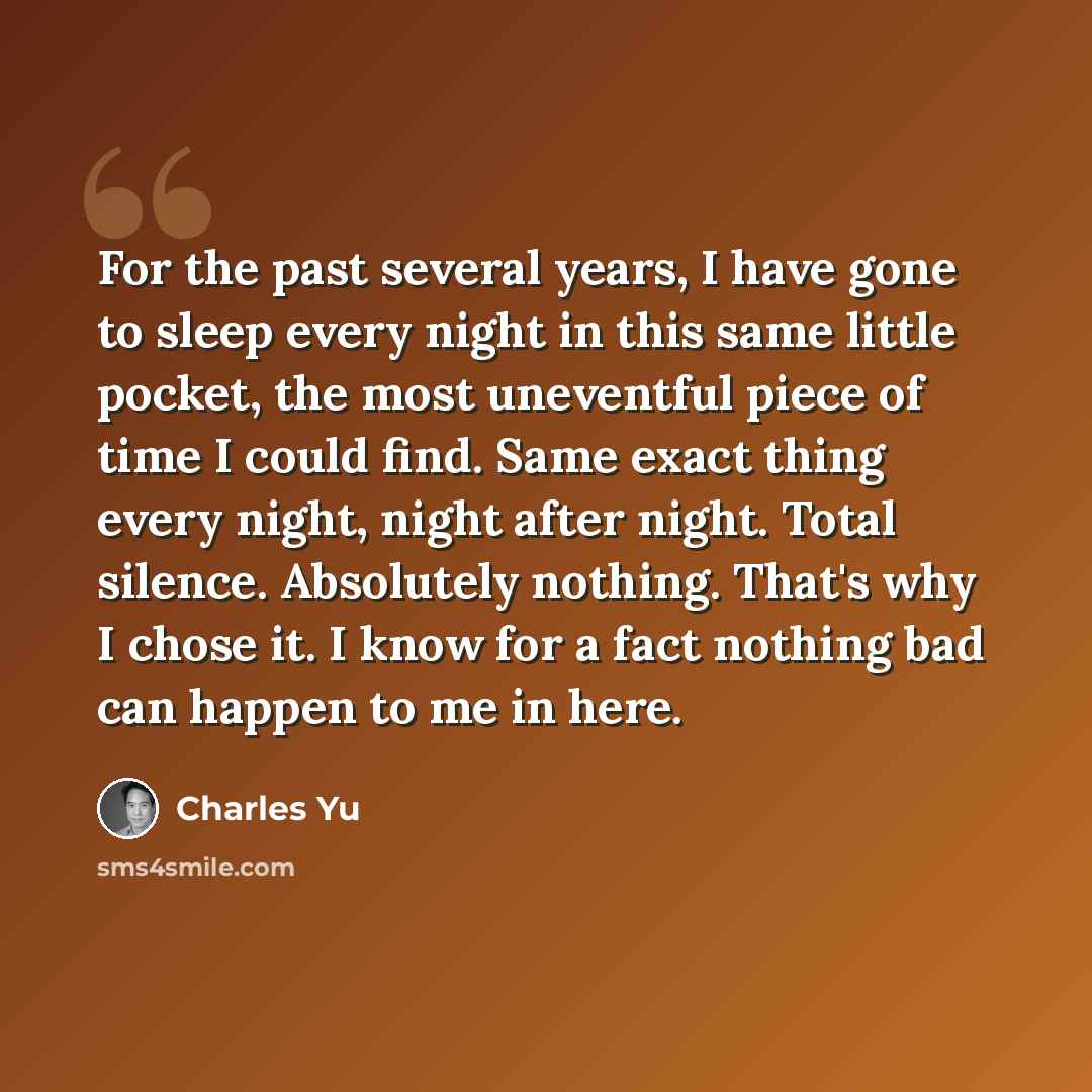 “For the past several years, I have gone to sleep every night in this same little pocket, the most uneventful piece of time I could find. Same exact thing every night, night after night. Total silence. Absolutely nothing. That's why I chose it. I know for a fact nothing bad can happen to me in here.” quote by Charles Yu