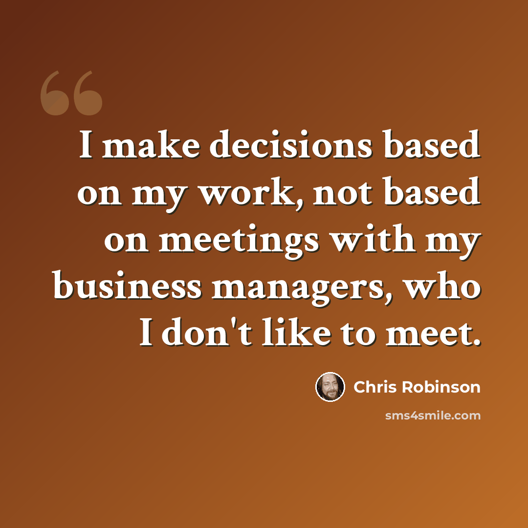 “I make decisions based on my work, not based on meetings with my business managers, who I don't like to meet.” quote by Chris Robinson