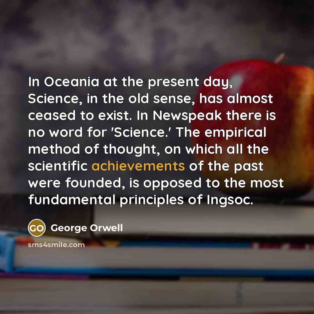 “In Oceania at the present day, Science, in the old sense, has almost ceased to exist. In Newspeak there is no word for 'Science.' The empirical method of thought, on which all the scientific achievements of the past were founded, is opposed to the most fundamental principles of Ingsoc.” quote by George Orwell