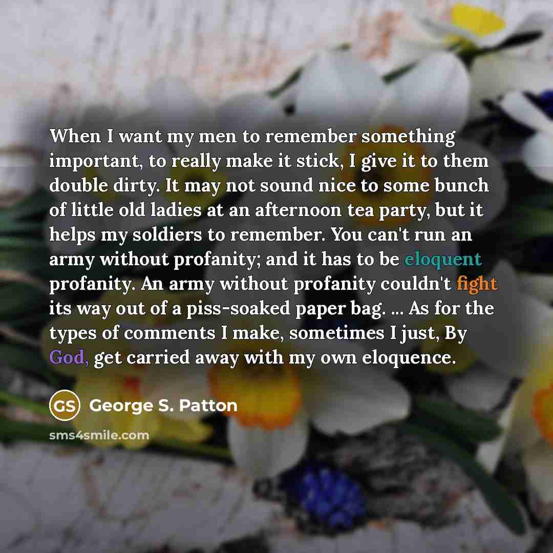 “When I want my men to remember something important, to really make it stick, I give it to them double dirty. It may not sound nice to some bunch of little old ladies at an afternoon tea party, but it helps my soldiers to remember. You can't run an army without profanity; and it has to be eloquent…” quote by George S. Patton