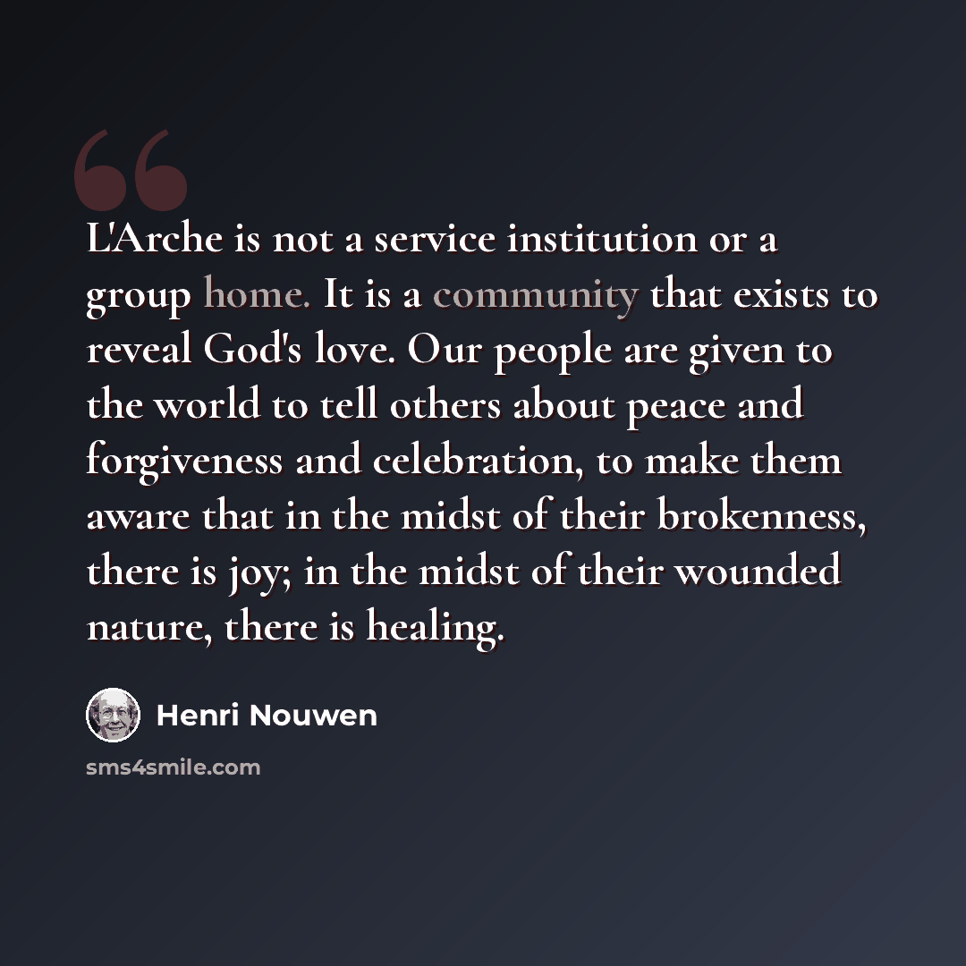 “L'Arche is not a service institution or a group home. It is a community that exists to reveal God's love. Our people are given to the world to tell others about peace and forgiveness and celebration, to make them aware that in the midst of their brokenness, there is joy; in the midst of their…” quote by Henri Nouwen