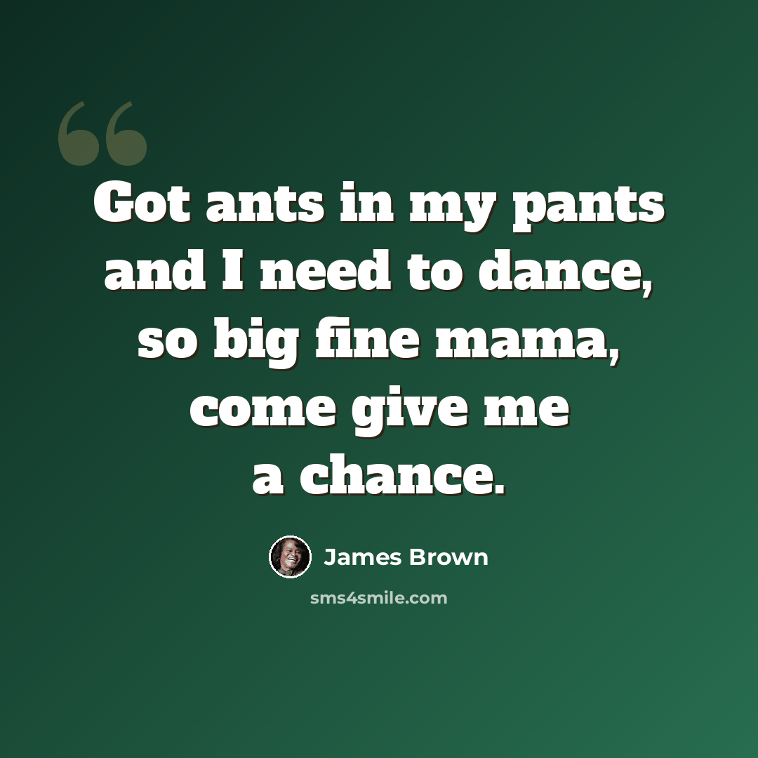 “Got ants in my pants and I need to dance, so big fine mama, come give me a chance.” quote by James Brown