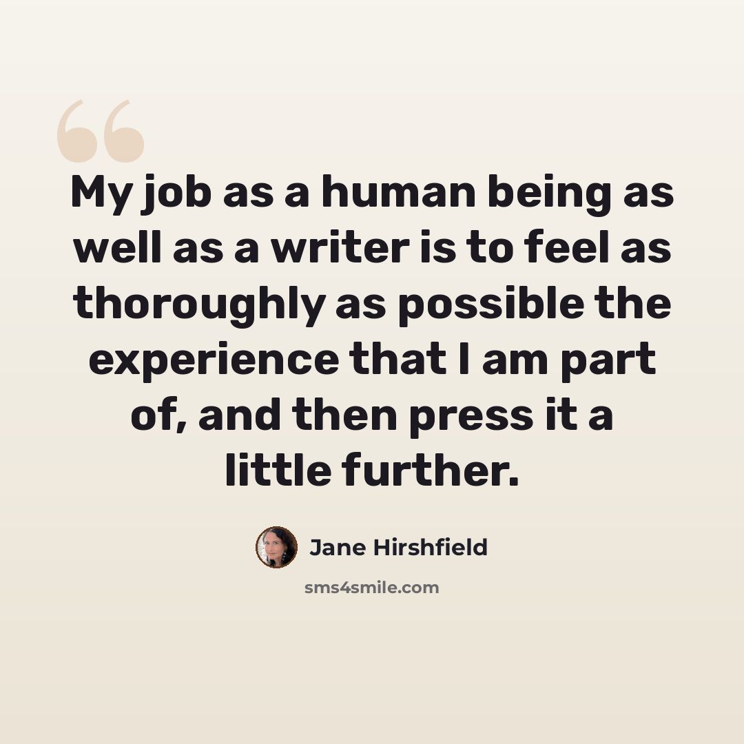 “My job as a human being as well as a writer is to feel as thoroughly as possible the experience that I am part of, and then press it a little further.” quote by Jane Hirshfield